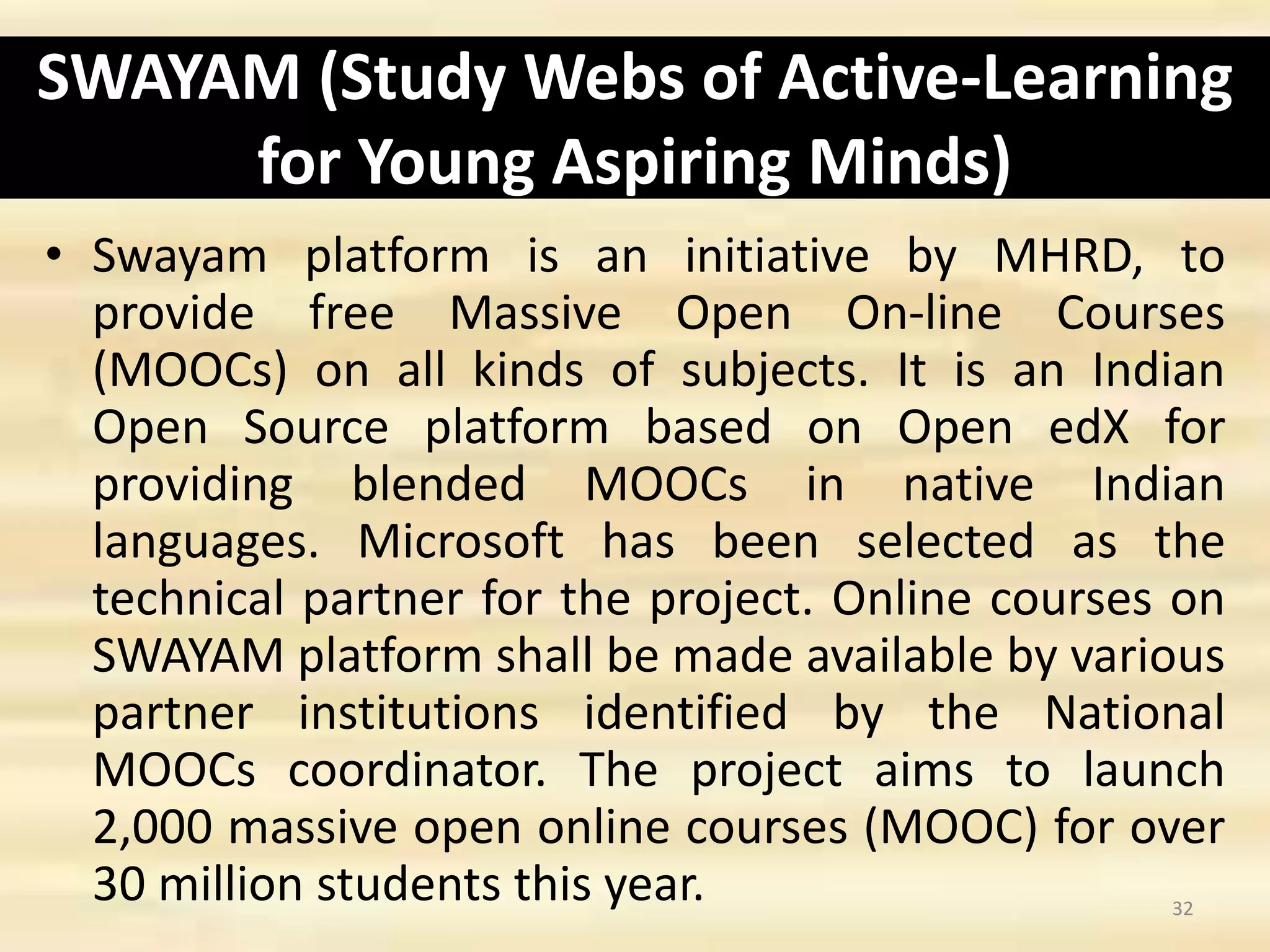 SWAYAM (Study Webs of Active-Learning
for Young Aspiring Minds)
• Swayam platform is an initiative by MHRD, to
provide free Massive Open On-line Courses
(MOOCs) on all kinds of subjects. It is an Indian
Open Source platform based on Open edX for
providing blended MOOCs in native Indian
languages. Microsoft has been selected as the
technical partner for the project. Online courses on
SWAYAM platform shall be made available by various
partner institutions identified by the National
MOOCs coordinator. The project aims to launch
2,000 massive open online courses (MOOC) for over
30 million students this year. 32
 