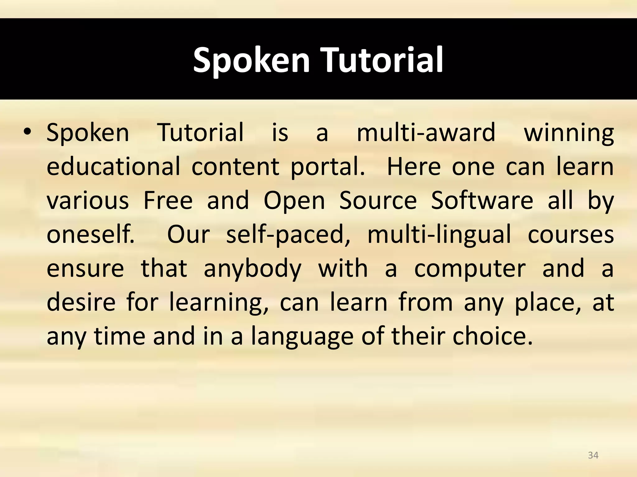 Spoken Tutorial
• Spoken Tutorial is a multi-award winning
educational content portal. Here one can learn
various Free and Open Source Software all by
oneself. Our self-paced, multi-lingual courses
ensure that anybody with a computer and a
desire for learning, can learn from any place, at
any time and in a language of their choice.
34
 