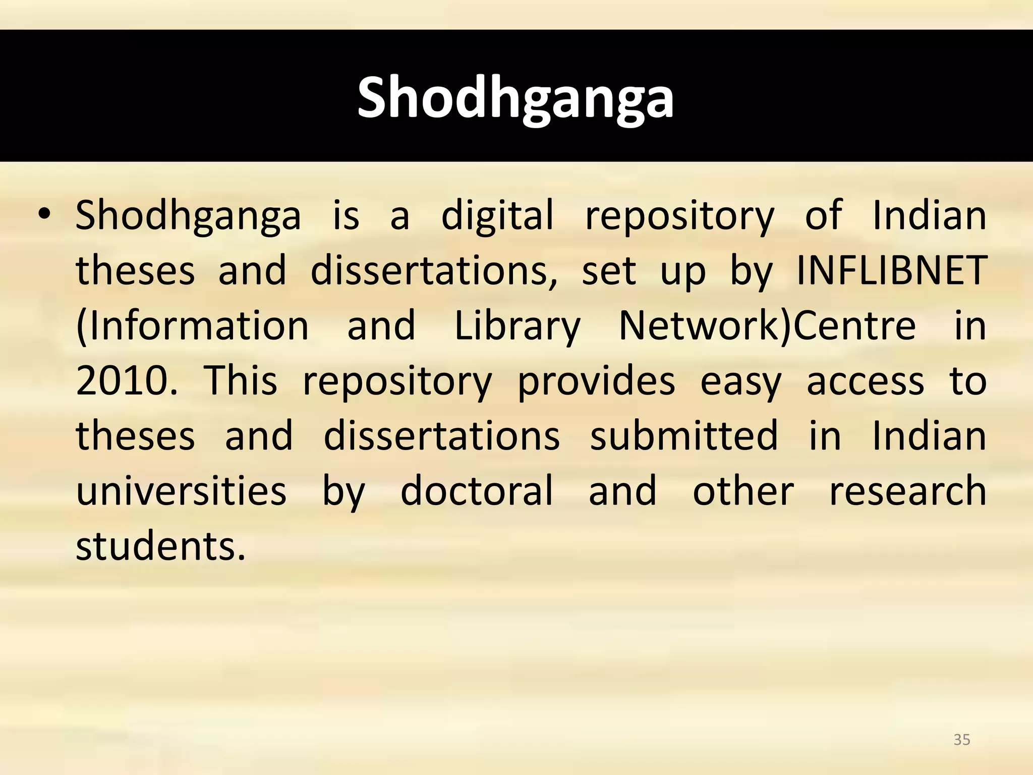 Shodhganga
• Shodhganga is a digital repository of Indian
theses and dissertations, set up by INFLIBNET
(Information and Library Network)Centre in
2010. This repository provides easy access to
theses and dissertations submitted in Indian
universities by doctoral and other research
students.
35
 