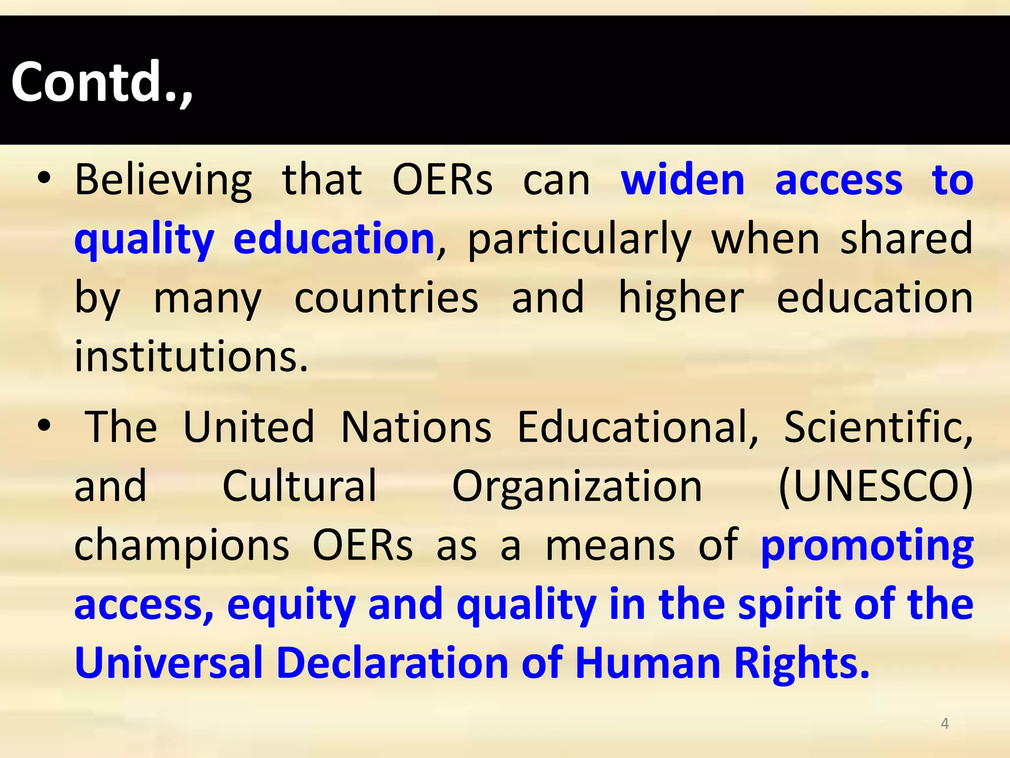 Contd.,
• Believing that OERs can widen access to
quality education, particularly when shared
by many countries and higher education
institutions.
• The United Nations Educational, Scientific,
and Cultural Organization (UNESCO)
champions OERs as a means of promoting
access, equity and quality in the spirit of the
Universal Declaration of Human Rights.
4
 