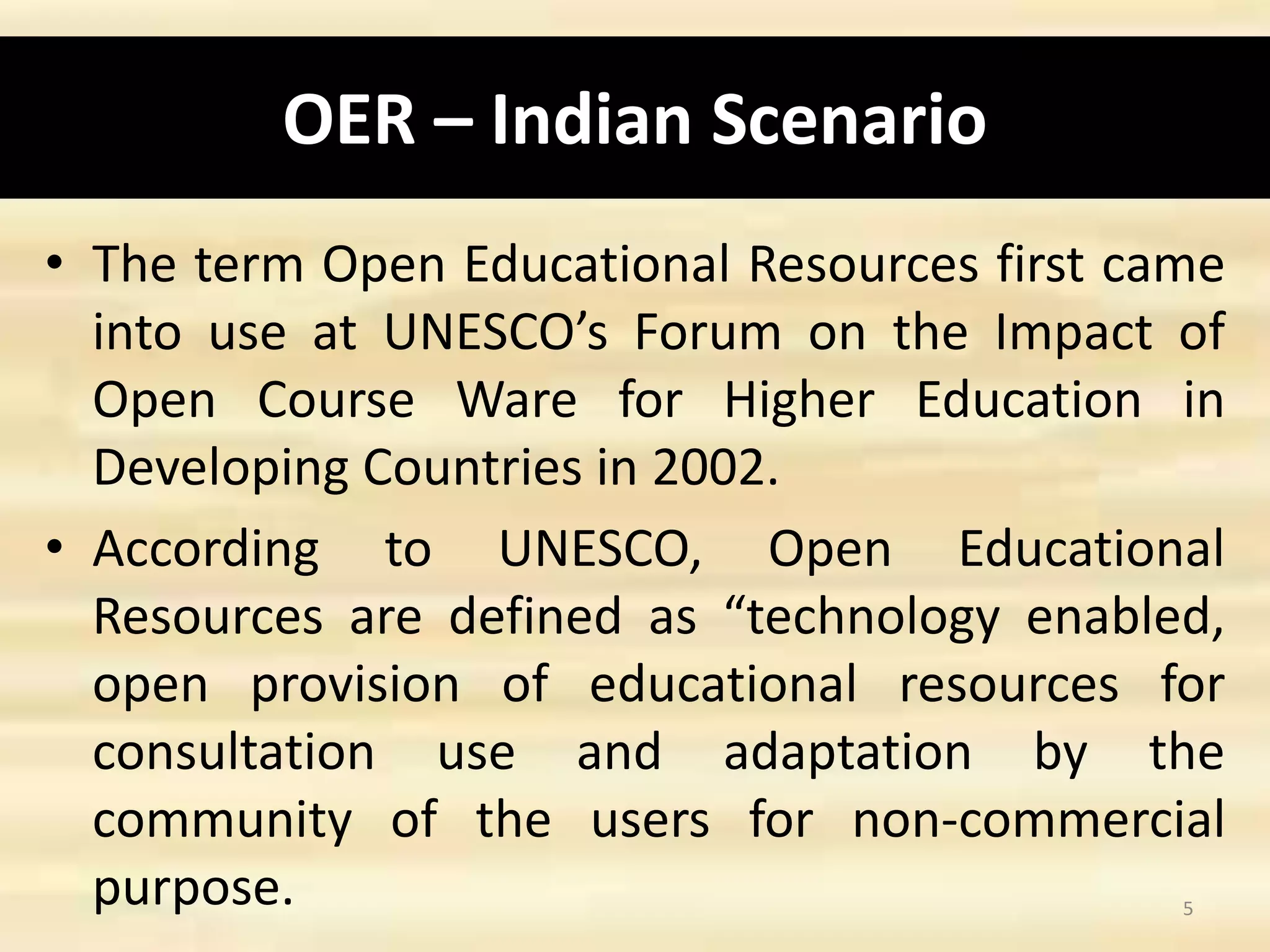OER – Indian Scenario
• The term Open Educational Resources first came
into use at UNESCO’s Forum on the Impact of
Open Course Ware for Higher Education in
Developing Countries in 2002.
• According to UNESCO, Open Educational
Resources are defined as “technology enabled,
open provision of educational resources for
consultation use and adaptation by the
community of the users for non-commercial
purpose. 5
 
