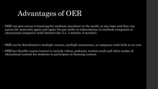 Advantages of OER
• OER can give access to learning for students anywhere in the world, at any time and they can
access the materials again and again (no pay walls or subscriptions to textbook companies or
educational companies with limited time (i.e. 3 months, 6 months).
• OER can be distributed to multiple courses, multiple instructors, or campuses with little to no cost.
• OER has flexible course content to include videos, podcasts, written work and other modes of
educational content for students to participate in learning content.
 