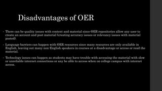 Disadvantages of OER
• There can be quality issues with content and material since OER repositories allow any user to
create an account and post material (creating accuracy issues or relevancy issues with material
posted).
• Language barriers can happen with OER resources since many resources are only available in
English, leaving out many non-English speakers in courses at a disadvantage or access or read the
material.
• Technology issues can happen as students may have trouble with accessing the material with slow
or unreliable internet connections or any be able to access when on college campus with internet
access.
 