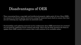 Disadvantages of OER
• Time consuming from a copyright and intellectual property rights point of view. Since OER’s
are meant to be shared openly, instructors using the material must check to ensure that they
are not violating any copyright laws on materials used.
• Sustainability and updating material can be cumbersome since OER instructors (or creators)
are not paid for updating course content and work--there may be little incentive for them to
update their OER content or to ensure that it will continue to be available online.
 