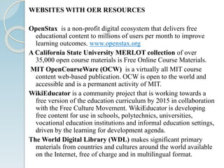 WEBSITES WITH OER RESOURCES
OpenStax is a non-profit digital ecosystem that delivers free
educational content to millions of users per month to improve
learning outcomes. www.openstax.org
A California State University MERLOT collection of over
35,000 open course materials is Free Online Course Materials.
MIT OpenCourseWare (OCW) is a virtually all MIT course
content web-based publication. OCW is open to the world and
accessible and is a permanent activity of MIT.
WikiEducator is a community project that is working towards a
free version of the education curriculum by 2015 in collaboration
with the Free Culture Movement. WikiEducator is developing
free content for use in schools, polytechnics, universities,
vocational education institutions and informal education settings,
driven by the learning for development agenda.
The World Digital Library (WDL) makes significant primary
materials from countries and cultures around the world available
on the Internet, free of charge and in multilingual format.
 