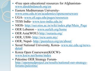  •Free open educational resources for Afghanistan-
www.darakhtdanesh.org/en
 Eastern Mediterranan University-
www.emu.edu.tr/en/academics/opencourseware
 UGA- www.ctl.uga.edu/pages/resources
 TESS India- www.tess-india.edu.in/
 NIOS- http://oer.nios.ac.in/wiki/index.php/Main_Page
 OER Lebanon – www.oerleb.org/home
 OER Asia(WOU) http://oerasia.org/
 OER, USM- http://ocw.usm.my/
 OER, Nepal- http://pustalaya.org/en/about/
 Seoul National University, Korea- www.nie.edu.sg/news-
detail
 Korea Open Courseware(KOCW)-
www.kocw.net/home/index
 Palestine OER Strategy Forum-
http://openmedproject.eu/results/national-oer-strategy-
forums/palestine/
 