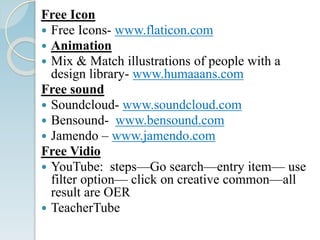 Free Icon
 Free Icons- www.flaticon.com
 Animation
 Mix & Match illustrations of people with a
design library- www.humaaans.com
Free sound
 Soundcloud- www.soundcloud.com
 Bensound- www.bensound.com
 Jamendo – www.jamendo.com
Free Vidio
 YouTube: steps—Go search—entry item— use
filter option— click on creative common—all
result are OER
 TeacherTube
 
