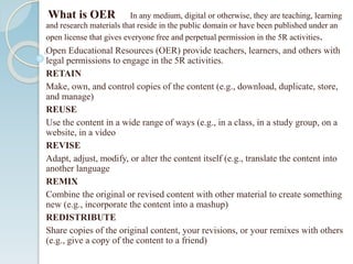 What is OER In any medium, digital or otherwise, they are teaching, learning
and research materials that reside in the public domain or have been published under an
open license that gives everyone free and perpetual permission in the 5R activities.
Open Educational Resources (OER) provide teachers, learners, and others with
legal permissions to engage in the 5R activities.
RETAIN
Make, own, and control copies of the content (e.g., download, duplicate, store,
and manage)
REUSE
Use the content in a wide range of ways (e.g., in a class, in a study group, on a
website, in a video
REVISE
Adapt, adjust, modify, or alter the content itself (e.g., translate the content into
another language
REMIX
Combine the original or revised content with other material to create something
new (e.g., incorporate the content into a mashup)
REDISTRIBUTE
Share copies of the original content, your revisions, or your remixes with others
(e.g., give a copy of the content to a friend)
 