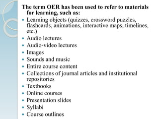 The term OER has been used to refer to materials
for learning, such as:
 Learning objects (quizzes, crossword puzzles,
flashcards, animations, interactive maps, timelines,
etc.)
 Audio lectures
 Audio-video lectures
 Images
 Sounds and music
 Entire course content
 Collections of journal articles and institutional
repositories
 Textbooks
 Online courses
 Presentation slides
 Syllabi
 Course outlines
 