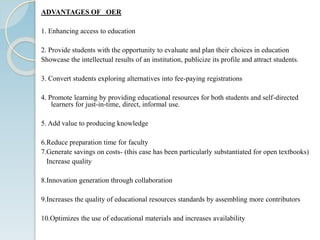 ADVANTAGES OF OER
1. Enhancing access to education
2. Provide students with the opportunity to evaluate and plan their choices in education
Showcase the intellectual results of an institution, publicize its profile and attract students.
3. Convert students exploring alternatives into fee-paying registrations
4. Promote learning by providing educational resources for both students and self-directed
learners for just-in-time, direct, informal use.
5. Add value to producing knowledge
6.Reduce preparation time for faculty
7.Generate savings on costs- (this case has been particularly substantiated for open textbooks)
Increase quality
8.Innovation generation through collaboration
9.Increases the quality of educational resources standards by assembling more contributors
10.Optimizes the use of educational materials and increases availability
 