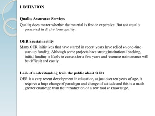 LIMITATION
Quality Assurance Services
Quality does matter whether the material is free or expensive. But not equally
preserved in all platform quality.
OER's sustainability
Many OER initiatives that have started in recent years have relied on one-time
start-up funding. Although some projects have strong institutional backing,
initial funding is likely to cease after a few years and resource maintenance will
be difficult and costly.
Lack of understanding from the public about OER
OER is a very recent development in education, at just over ten years of age. It
requires a huge change of paradigm and change of attitude and this is a much
greater challenge than the introduction of a new tool or knowledge.
 