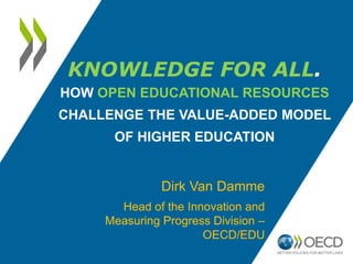 KNOWLEDGE FOR ALL.
HOW OPEN EDUCATIONAL RESOURCES
CHALLENGE THE VALUE-ADDED MODEL
      OF HIGHER EDUCATION


               Dirk Van Damme
       Head of the Innovation and
     Measuring Progress Division –
                      OECD/EDU
 
