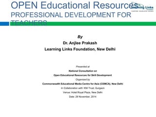 OPEN Educational Resources 
PROFESSIONAL DEVELOPMENT FOR 
TEACHERS 
By 
Dr. Anjlee Prakash 
Learning Links Foundation, New Delhi 
Presented at 
National Consultation on 
Open Educational Resources for Skill Development 
Organised by 
Commonwealth Educational Media Centre for Asia (CEMCA), New Delhi 
In Collaboration with: KNI Trust, Gurgaon 
Venue: Hotel Royal Plaza, New Delhi 
Date: 28 November, 2014 
 