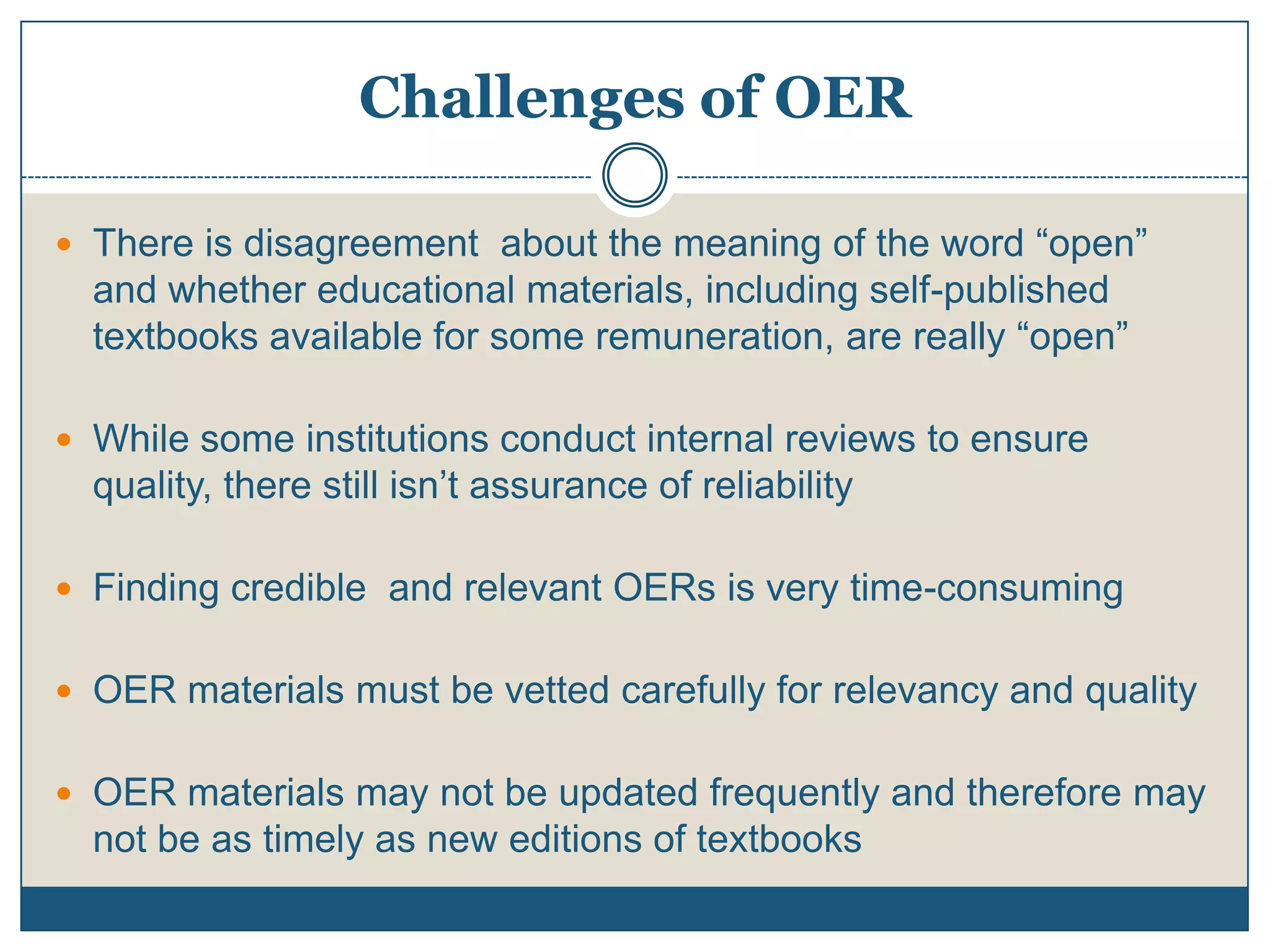 Challenges of OER
 There is disagreement about the meaning of the word “open”
and whether educational materials, including self-published
textbooks available for some remuneration, are really “open”
 While some institutions conduct internal reviews to ensure
quality, there still isn’t assurance of reliability
 Finding credible and relevant OERs is very time-consuming
 OER materials must be vetted carefully for relevancy and quality
 OER materials may not be updated frequently and therefore may
not be as timely as new editions of textbooks
 