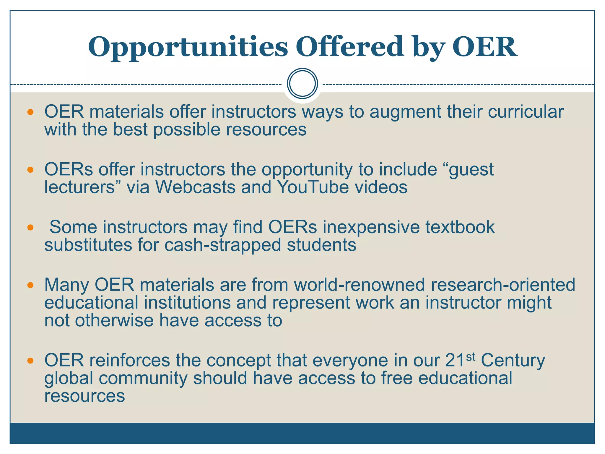 Opportunities Offered by OER
 OER materials offer instructors ways to augment their curricular
with the best possible resources
 OERs offer instructors the opportunity to include “guest
lecturers” via Webcasts and YouTube videos
 Some instructors may find OERs inexpensive textbook
substitutes for cash-strapped students
 Many OER materials are from world-renowned research-oriented
educational institutions and represent work an instructor might
not otherwise have access to
 OER reinforces the concept that everyone in our 21st Century
global community should have access to free educational
resources
 