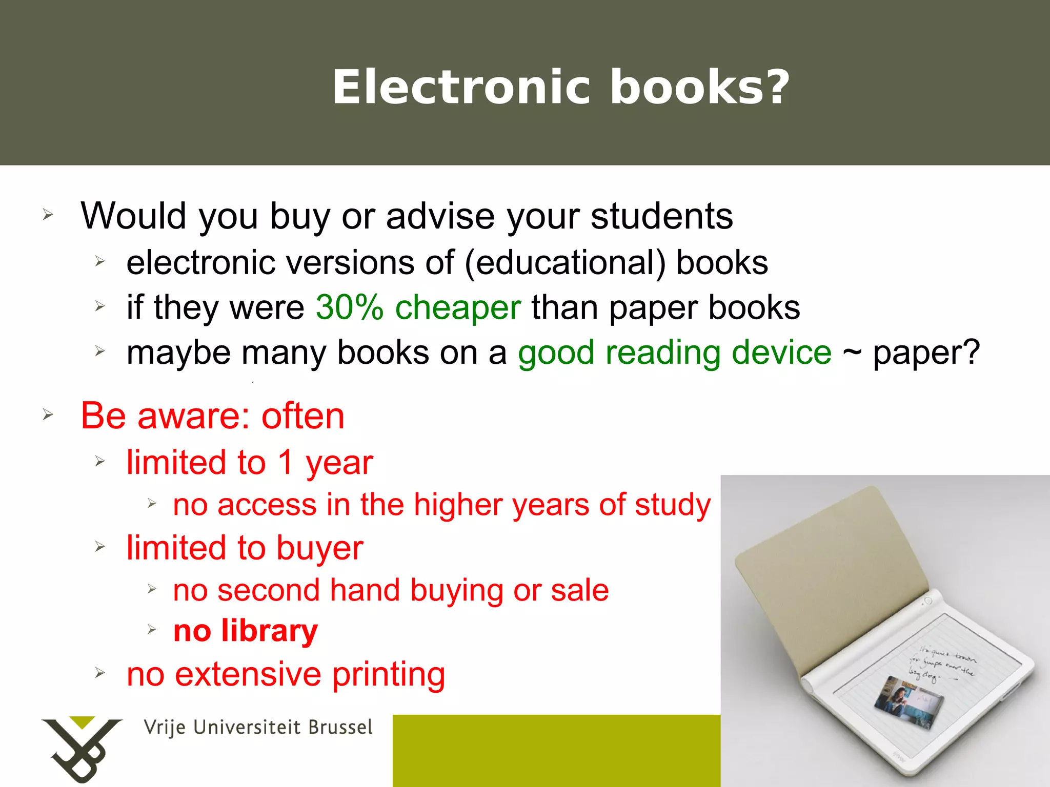 Electronic books?

    ➢    Would you buy or advise your students
           ➢    electronic versions of (educational) books
           ➢    if they were 30% cheaper than paper books
           ➢    maybe many books on a good reading device ~ paper?
                              ➢




    ➢    Be aware: often
           ➢    limited to 1 year
                  ➢      no access in the higher years of study
           ➢    limited to buyer
                  ➢      no second hand buying or sale
                  ➢      no library
           ➢    no extensive printing
                                                                  Frederik Questier
Werken met portfolio's                                                   May 2011
04/10/05 | pag. 11                                                              11
 
