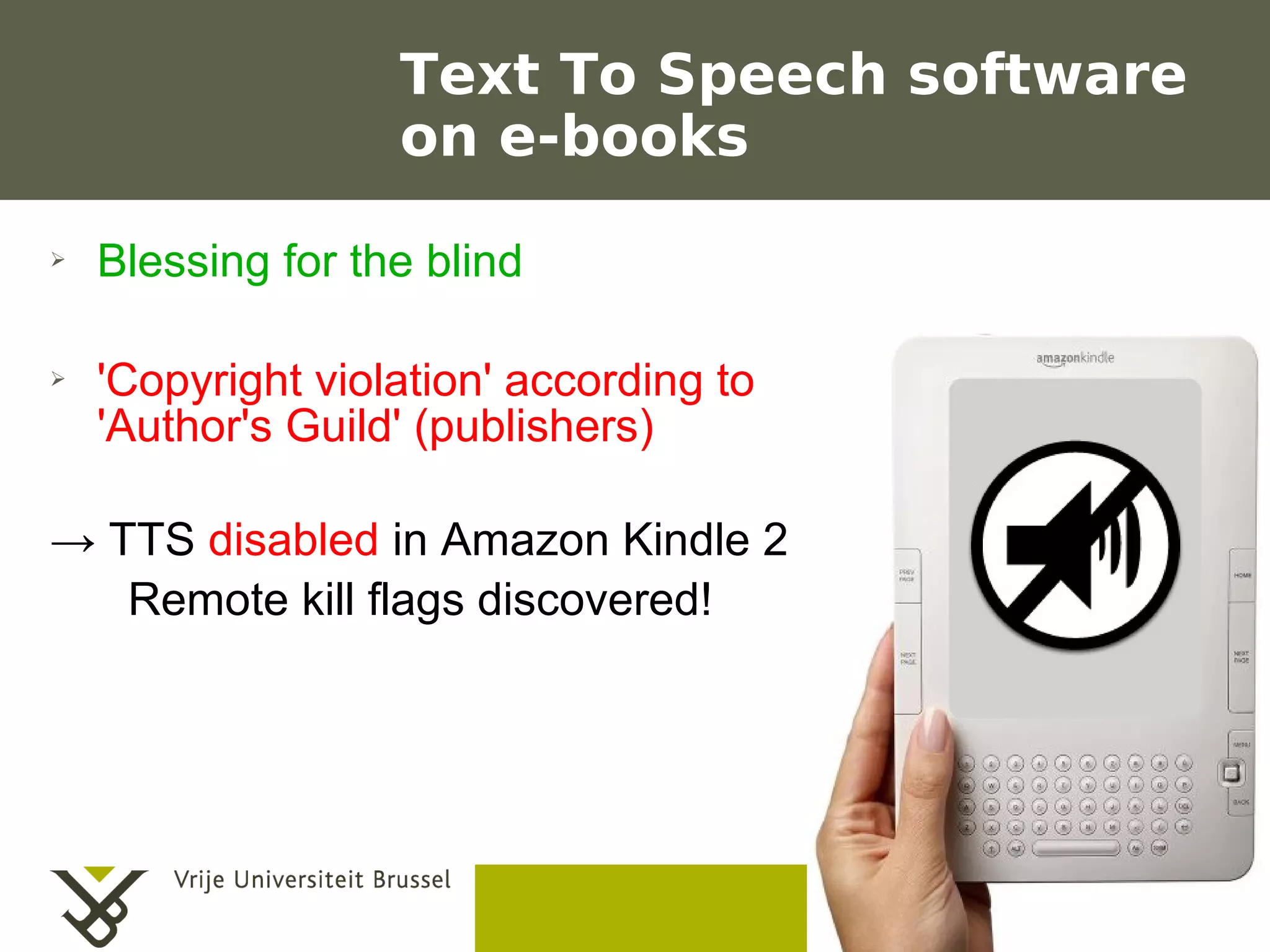 Text To Speech software
                         on e-books
    ➢    Blessing for the blind

    ➢    'Copyright violation' according to
         'Author's Guild' (publishers)

    → TTS disabled in Amazon Kindle 2
       Remote kill flags discovered!




                                              Frederik Questier
Werken met portfolio's                               May 2011
04/10/05 | pag. 13                                          13
 