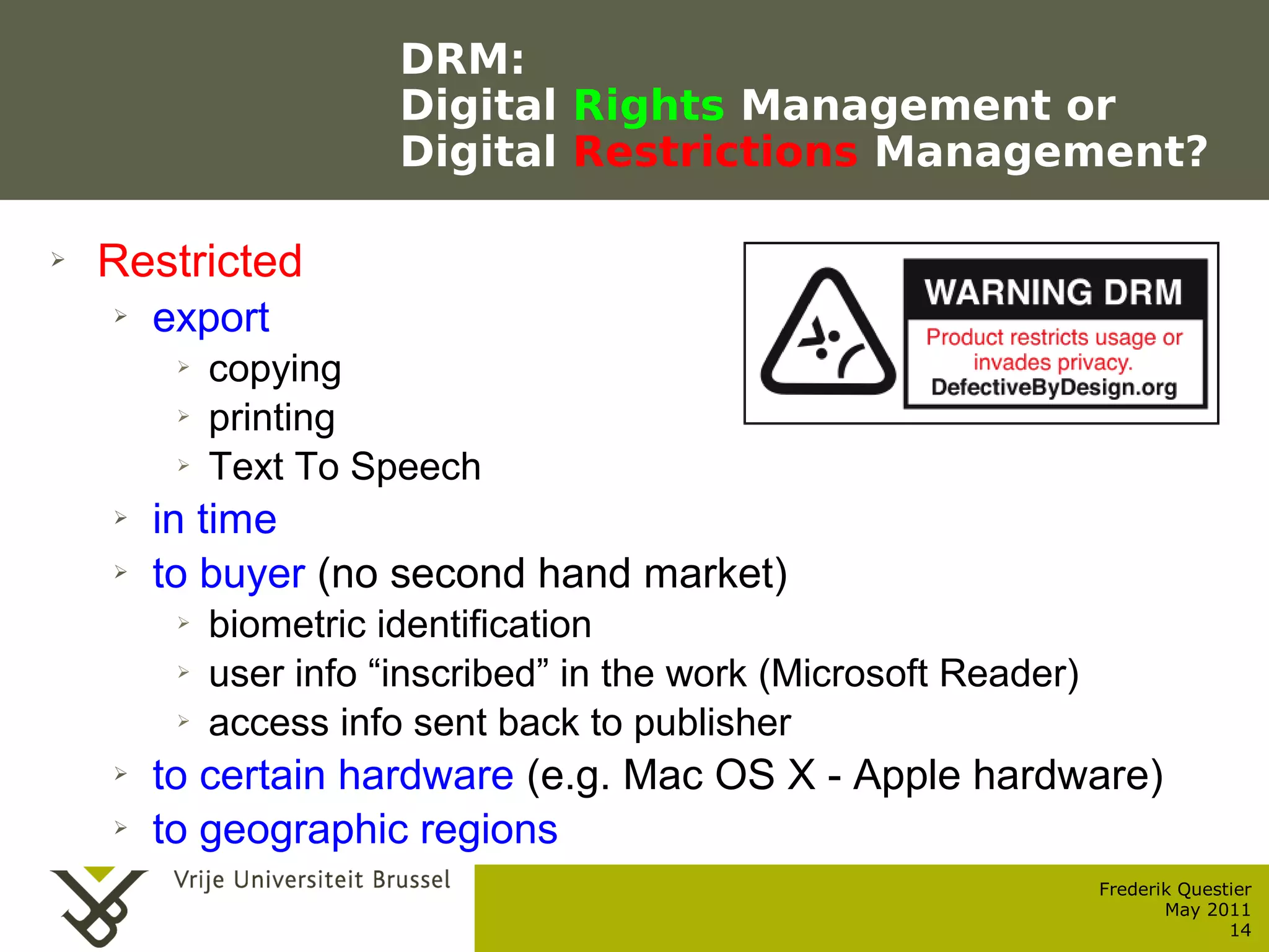 DRM:
                                    Digital Rights Management or
                                    Digital Restrictions Management?

    ➢    Restricted
           ➢    export
                  ➢      copying
                  ➢      printing
                  ➢      Text To Speech
           ➢    in time
           ➢    to buyer (no second hand market)
                  ➢      biometric identification
                  ➢      user info “inscribed” in the work (Microsoft Reader)
                  ➢      access info sent back to publisher
           ➢    to certain hardware (e.g. Mac OS X - Apple hardware)
           ➢    to geographic regions
                                                                                Frederik Questier
Werken met portfolio's                                                                 May 2011
04/10/05 | pag. 14                                                                            14
 