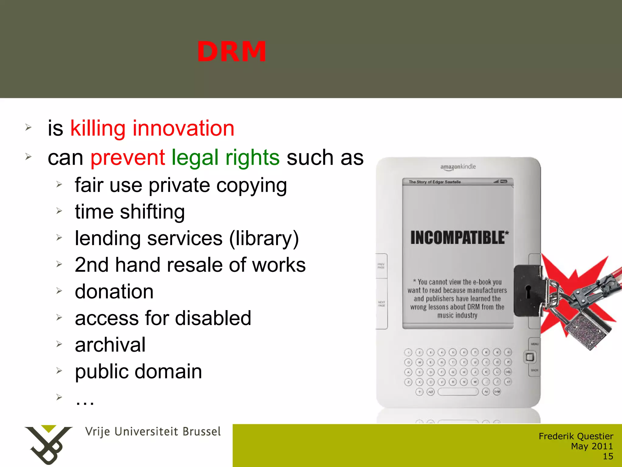 DRM

    ➢    is killing innovation
    ➢    can prevent legal rights such as
           ➢    fair use private copying
           ➢    time shifting
           ➢    lending services (library)
           ➢    2nd hand resale of works
           ➢    donation
           ➢    access for disabled
           ➢    archival
           ➢    public domain
           ➢    …
                                             Frederik Questier
Werken met portfolio's                              May 2011
04/10/05 | pag. 15                                         15
 