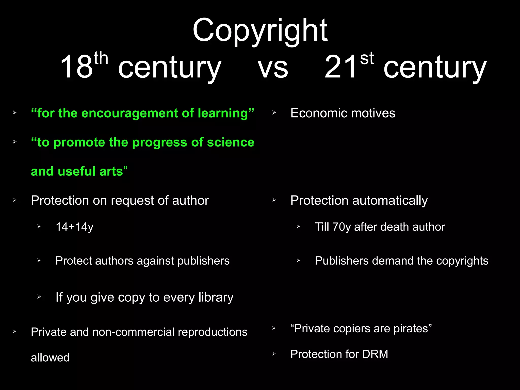 Copyright
           th              st
         18 century vs 21 century
➢   “for the encouragement of learning”        ➢   Economic motives

➢   “to promote the progress of science

    and useful arts”

➢   Protection on request of author            ➢   Protection automatically
     ➢   14+14y                                     ➢   Till 70y after death author

     ➢   Protect authors against publishers         ➢   Publishers demand the copyrights

     ➢   If you give copy to every library

➢   Private and non-commercial reproductions
                                               ➢   “Private copiers are pirates”

    allowed
                                               ➢   Protection for DRM
 