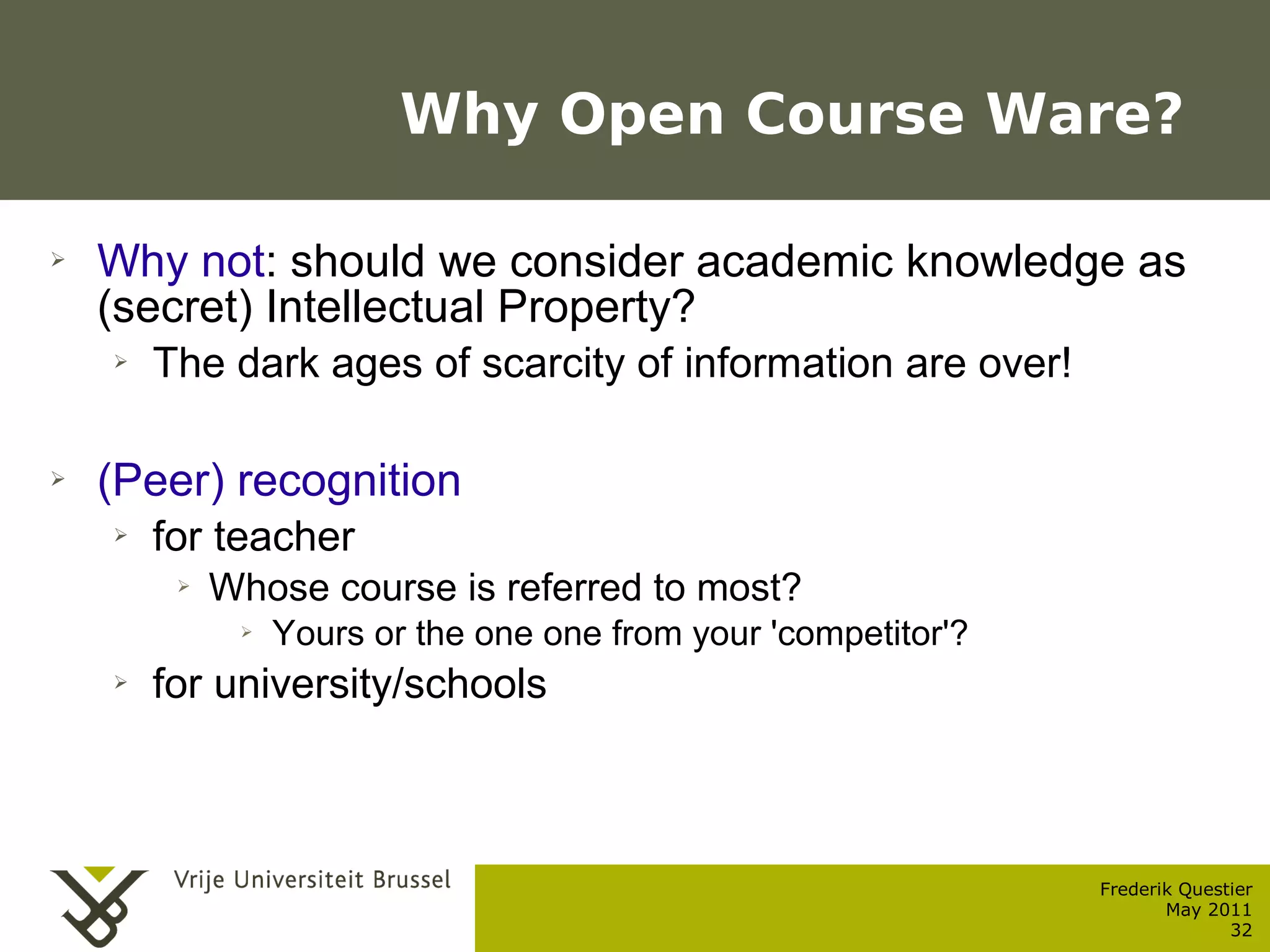 Why Open Course Ware?

    ➢    Why not: should we consider academic knowledge as
         (secret) Intellectual Property?
           ➢    The dark ages of scarcity of information are over!

    ➢    (Peer) recognition
           ➢    for teacher
                  ➢      Whose course is referred to most?
                          ➢   Yours or the one one from your 'competitor'?
           ➢    for university/schools



                                                                             Frederik Questier
Werken met portfolio's                                                              May 2011
04/10/05 | pag. 32                                                                         32
 