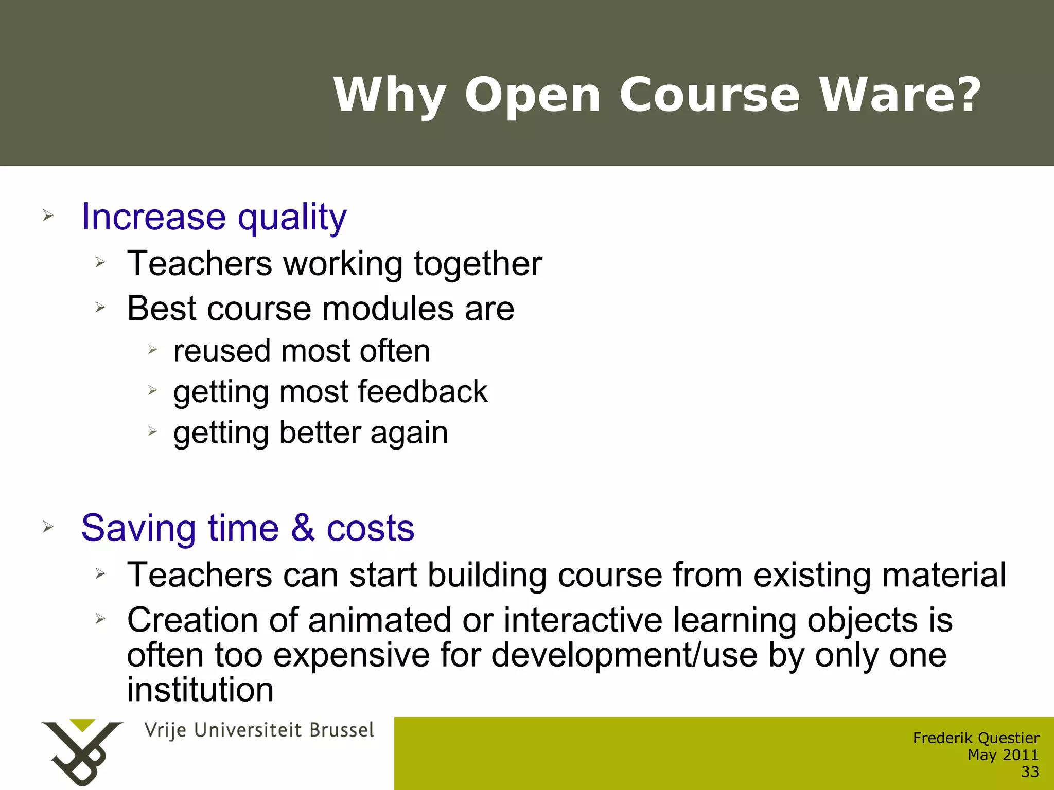 Why Open Course Ware?

    ➢    Increase quality
           ➢    Teachers working together
           ➢    Best course modules are
                  ➢      reused most often
                  ➢      getting most feedback
                  ➢      getting better again

    ➢    Saving time & costs
           ➢    Teachers can start building course from existing material
           ➢    Creation of animated or interactive learning objects is
                often too expensive for development/use by only one
                institution
                                                                  Frederik Questier
Werken met portfolio's                                                   May 2011
04/10/05 | pag. 33                                                              33
 
