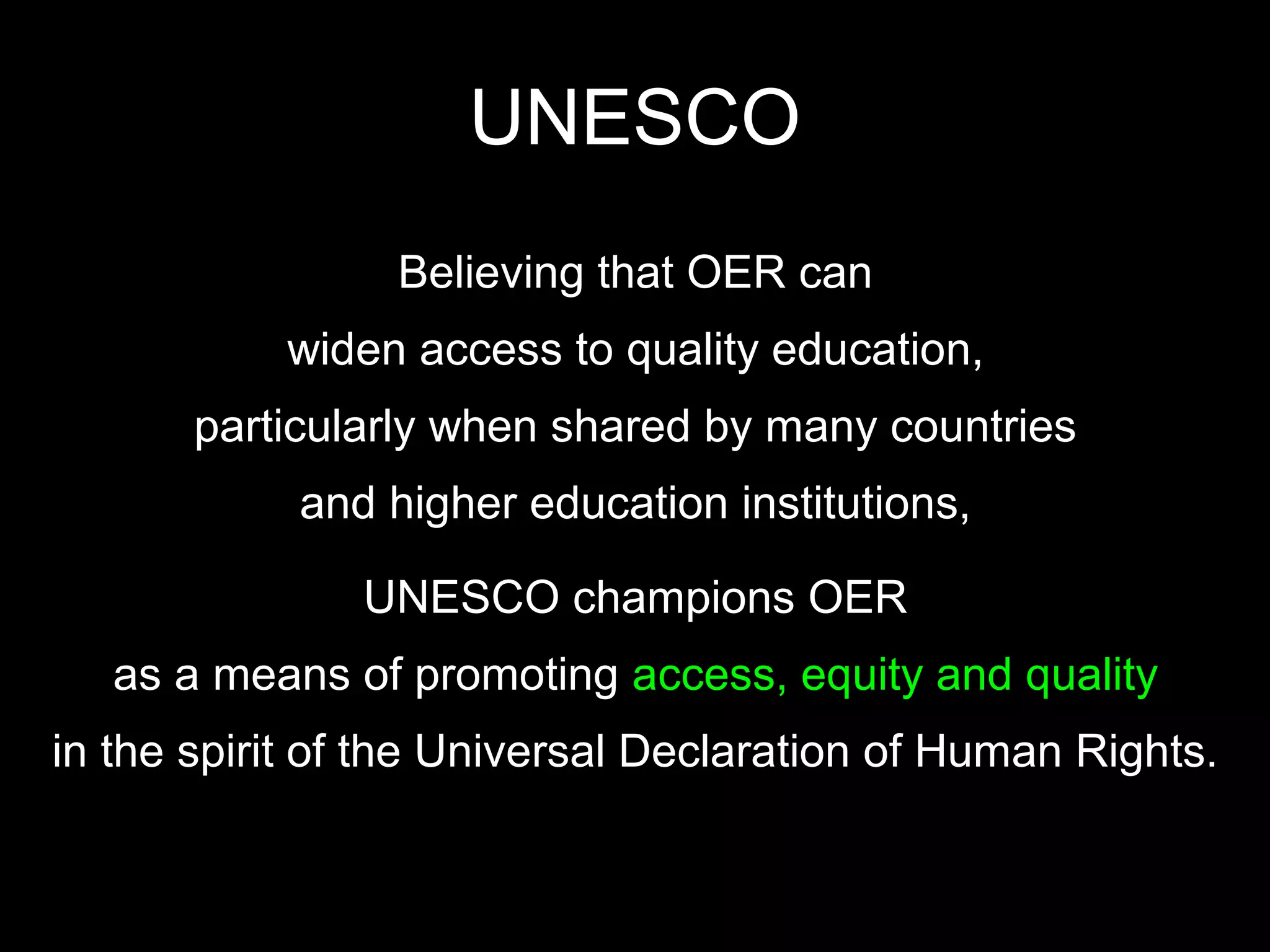 UNESCO
                 Believing that OER can
           widen access to quality education,
       particularly when shared by many countries
            and higher education institutions,

               UNESCO champions OER
   as a means of promoting access, equity and quality
in the spirit of the Universal Declaration of Human Rights.
 
