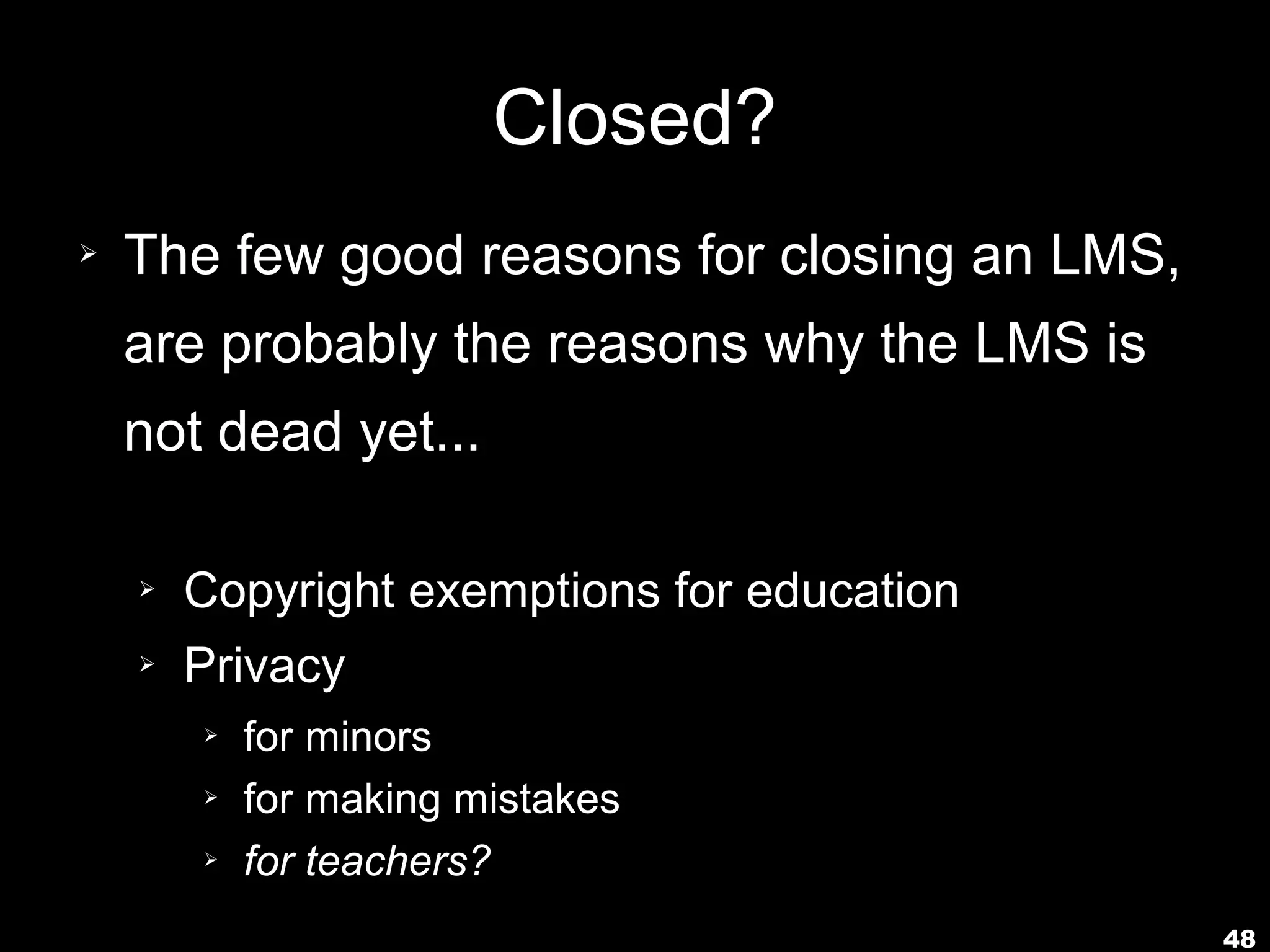 Closed?
➢   The few good reasons for closing an LMS,
    are probably the reasons why the LMS is
    not dead yet...

    ➢   Copyright exemptions for education
    ➢   Privacy
        ➢   for minors
        ➢   for making mistakes
        ➢   for teachers?
                                               48
 
