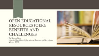 OPEN EDUCATIONAL
RESOURCES (OER):
BENEFITS AND
CHALLENGES
By Shiree Bent
How to Use Open Educational Resources Workshop
Winter 2016
 