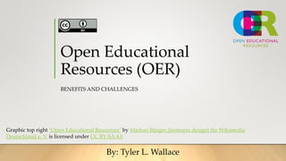 Open Educational
Resources (OER)
BENEFITS AND CHALLENGES
By: Tyler L. Wallace
Graphic top right "Open Educational Resources" by Markus Büsges (leomaria design) für Wikimedia
Deutschland e. V. is licensed under CC BY-SA 4.0
 