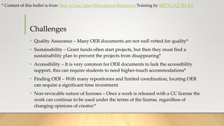Challenges
• Quality Assurance – Many OER documents are not well vetted for quality*
• Sustainability – Grant funds often start projects, but then they must find a
sustainability plan to prevent the projects from disappearing*
• Accessibility – It is very common for OER documents to lack the accessibility
support, this can require students to need higher-touch accommodations*
• Finding OER – With many repositories and limited coordination, locating OER
can require a significant time investment
• Non-revocable nature of licenses – Once a work is released with a CC license the
work can continue to be used under the terms of the license, regardless of
changing opinions of creator.*
* Content of this bullet is from How to Use Open Educational Resources Training by SBCTC, CC BY 4.0
 