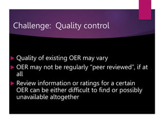  Quality of existing OER may vary
 OER may not be regularly “peer reviewed”, if at
all
 Review information or ratings for a certain
OER can be either difficult to find or possibly
unavailable altogether
Challenge: Quality control
 