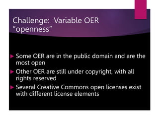  Some OER are in the public domain and are the
most open
 Other OER are still under copyright, with all
rights reserved
 Several Creative Commons open licenses exist
with different license elements
Challenge: Variable OER
“openness”
 