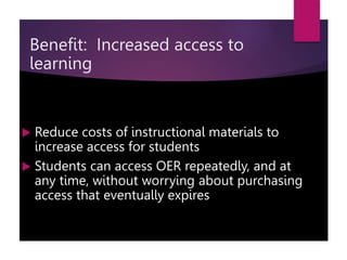 Benefit: Increased access to
learning
 Reduce costs of instructional materials to
increase access for students
 Students can access OER repeatedly, and at
any time, without worrying about purchasing
access that eventually expires
 