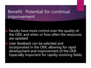  Faculty have more control over the quality of
the OER, and when or how often the resources
are updated
 User feedback can be solicited and
incorporated in the OER, allowing for rapid
development and improvement of the OER.
Especially important for rapidly-evolving fields.
Benefit: Potential for continual
improvement
 