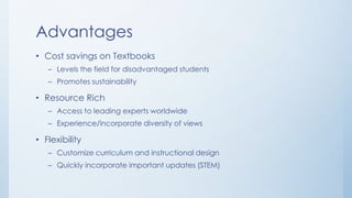 Advantages
• Cost savings on Textbooks
– Levels the field for disadvantaged students
– Promotes sustainability

• Resource Rich
– Access to leading experts worldwide
– Experience/incorporate diversity of views

• Flexibility
– Customize curriculum and instructional design
– Quickly incorporate important updates (STEM)

 