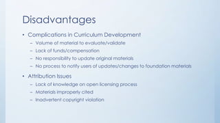 Disadvantages
• Complications in Curriculum Development
– Volume of material to evaluate/validate
– Lack of funds/compensation
– No responsibility to update original materials
– No process to notify users of updates/changes to foundation materials

• Attribution Issues
– Lack of knowledge on open licensing process

– Materials improperly cited
– Inadvertent copyright violation

 