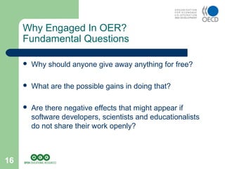 16
 Why should anyone give away anything for free?
 What are the possible gains in doing that?
 Are there negative effects that might appear if
software developers, scientists and educationalists
do not share their work openly?
Why Engaged In OER?
Fundamental Questions
 