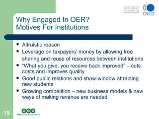 19
 Altruistic reason
 Leverage on taxpayers’ money by allowing free
sharing and reuse of resources between institutions
 “What you give, you receive back improved” – cuts
costs and improves quality
 Good public relations and show-window attracting
new students
 Growing competition – new business models & new
ways of making revenue are needed
Why Engaged In OER?
Motives For Institutions
 
