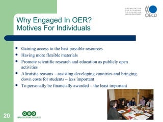20
 Gaining access to the best possible resources
 Having more flexible materials
 Promote scientific research and education as publicly open
activities
 Altruistic reasons – assisting developing countries and bringing
down costs for students – less important
 To personally be financially awarded – the least important
Why Engaged In OER?
Motives For Individuals
 