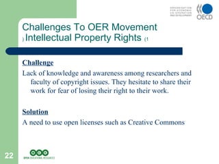 22
Challenges To OER Movement
Intellectual Property Rights (1(
Challenge
Lack of knowledge and awareness among researchers and
faculty of copyright issues. They hesitate to share their
work for fear of losing their right to their work.
Solution
A need to use open licenses such as Creative Commons
 