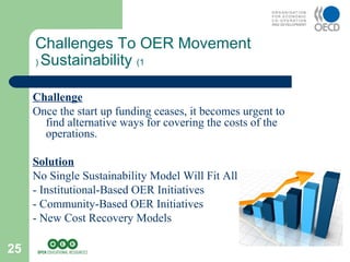 25
Challenge
Once the start up funding ceases, it becomes urgent to
find alternative ways for covering the costs of the
operations.
Solution
No Single Sustainability Model Will Fit All
- Institutional-Based OER Initiatives
- Community-Based OER Initiatives
- New Cost Recovery Models
Challenges To OER Movement
Sustainability (1(
 