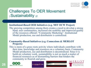 26
Institutional-Based OER Initiatives (e.g. MIT OCW Project)
The growing competition among them creates a need to develop a strong
band, user communities, increased site usability and improved quality
of the resources offered -“Community Marketing”. Institutional
Model production, use and distribution is centralized.
Community-Based Initiatives (e.g. Connexions & MERLOT
Projects)
This is more of a grass roots activity where individuals contribute with
their time, knowledge and resources on a voluntary basis. Community
Model production, use and distribution is decentralized. Since it is
build on voluntary work, sustainability is not so much a matter of
financial resources as of dismantling barriers that hinders the
community to flourish and grow.
Challenges To OER Movement
Sustainability (2(
 