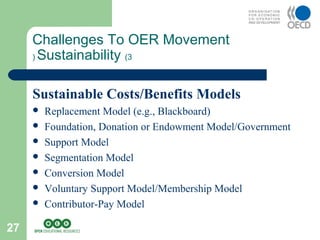 27
Sustainable Costs/Benefits Models
 Replacement Model (e.g., Blackboard)
 Foundation, Donation or Endowment Model/Government
 Support Model
 Segmentation Model
 Conversion Model
 Voluntary Support Model/Membership Model
 Contributor-Pay Model
Challenges To OER Movement
Sustainability (3(
 