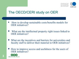 3
The OECD/CERI study on OER
 How to develop sustainable costs/benefits models for
OER initiatives?
 What are the intellectual property right issues linked to
OER initiatives?
 What are the incentives and barriers for universities and
faculty staff to deliver their material to OER initiatives?
 How to improve access and usefulness for the users of
OER initiatives?
 