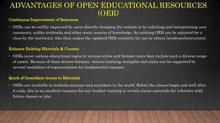 ADVANTAGES OF OPEN EDUCATIONAL RESOURCES
(OER)
Continuous Improvement of Resources
• OERs can be swiftly improved by users directly changing the content or by soliciting and incorporating user
comments, unlike textbooks and other static sources of knowledge. An existing OER can be adjusted for a
class by the instructor, who then makes the updated OER available for use by others (students/instructors).
Enhance Existing Materials & Courses
• OERs cover various educational topics in various styles and formats since they include such a diverse range
of assets. Because of these diverse formats, various learning strengths and styles can be supported by
several modalities of representation for fundamental concepts.
Quick of Immediate Access to Materials
• OERs are available to students anytime and anywhere in the world. Before the classes begin and well after
it ends, this is an excellent resource for any student wanting to revisit course materials for reference with
future classes or jobs.
 