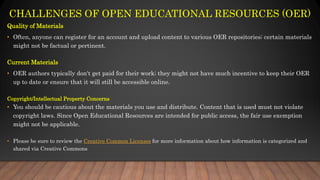 CHALLENGES OF OPEN EDUCATIONAL RESOURCES (OER)
Quality of Materials
• Often, anyone can register for an account and upload content to various OER repositories; certain materials
might not be factual or pertinent.
Current Materials
• OER authors typically don't get paid for their work; they might not have much incentive to keep their OER
up to date or ensure that it will still be accessible online.
Copyright/Intellectual Property Concerns
• You should be cautious about the materials you use and distribute. Content that is used must not violate
copyright laws. Since Open Educational Resources are intended for public access, the fair use exemption
might not be applicable.
• Please be sure to review the Creative Common Licenses for more information about how information is categorized and
shared via Creative Commons
 