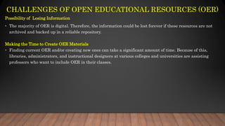 CHALLENGES OF OPEN EDUCATIONAL RESOURCES (OER)
Possibility of Losing Information
• The majority of OER is digital. Therefore, the information could be lost forever if these resources are not
archived and backed up in a reliable repository.
Making the Time to Create OER Materials
• Finding current OER and/or creating new ones can take a significant amount of time. Because of this,
libraries, administrators, and instructional designers at various colleges and universities are assisting
professors who want to include OER in their classes.
 