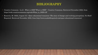 BIBLIOGRAPHY
• Creative Commons . (n.d.). What is OER? What is OER? - Creative Commons. Retrieved November 2022, from
https://wiki.creativecommons.org/wiki/What_is_OER%3F
• Roncevic, M. (2022, August 31). Open educational resources: The story of change and evolving perceptions. No Shelf
Required. Retrieved November 2022, from http://www.noshelfrequired.com/open-educational-resources/
 