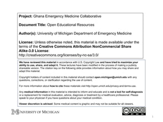 Project: Ghana Emergency Medicine Collaborative
Document Title: Open Educational Resources
Author(s): University of Michigan Department of Emergency Medicine
License: Unless otherwise noted, this material is made available under the
terms of the Creative Commons Attribution NonCommercial Share
Alike-3.0 License:
http://creativecommons.org/licenses/by-nc-sa/3.0/
We have reviewed this material in accordance with U.S. Copyright Law and have tried to maximize your
ability to use, share, and adapt it. These lectures have been modified in the process of making a publicly
shareable version. The citation key on the following slide provides information about how you may share and
adapt this material.
Copyright holders of content included in this material should contact open.michigan@umich.edu with any
questions, corrections, or clarification regarding the use of content.
For more information about how to cite these materials visit http://open.umich.edu/privacy-and-terms-use.
Any medical information in this material is intended to inform and educate and is not a tool for self-diagnosis
or a replacement for medical evaluation, advice, diagnosis or treatment by a healthcare professional. Please
speak to your physician if you have questions about your medical condition.
Viewer discretion is advised: Some medical content is graphic and may not be suitable for all viewers.

1	
  

 